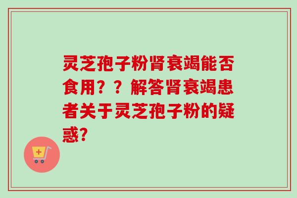 灵芝孢子粉肾衰竭能否食用？？解答肾衰竭患者关于灵芝孢子粉的疑惑？-第1张图片-卓岳灵芝孢子粉