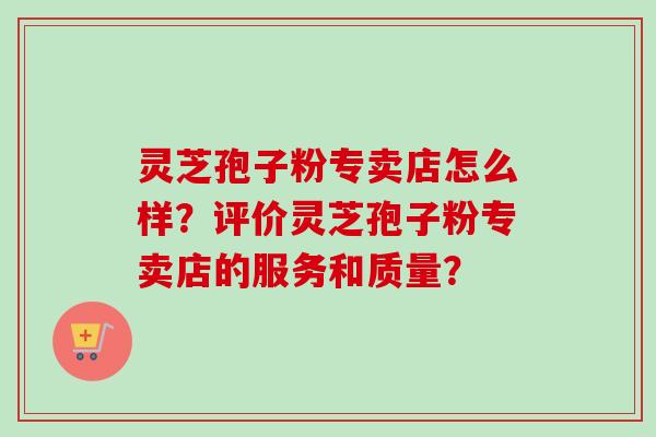 灵芝孢子粉专卖店怎么样？评价灵芝孢子粉专卖店的服务和质量？-第1张图片-卓越灵芝孢子粉