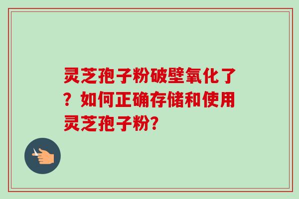 灵芝孢子粉破壁氧化了？如何正确存储和使用灵芝孢子粉？-第1张图片-卓越灵芝孢子粉