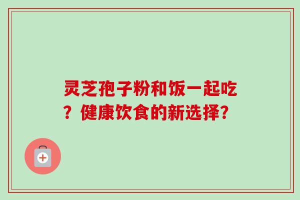 灵芝孢子粉和饭一起吃？健康饮食的新选择？-第1张图片-卓越灵芝孢子粉