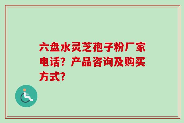 六盘水灵芝孢子粉厂家电话？产品咨询及购买方式？-第1张图片-卓越灵芝孢子粉