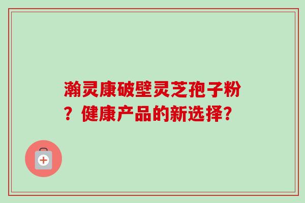 瀚灵康破壁灵芝孢子粉？健康产品的新选择？-第1张图片-卓越灵芝孢子粉