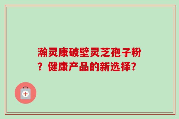 瀚灵康破壁灵芝孢子粉？健康产品的新选择？-第1张图片-卓岳灵芝孢子粉