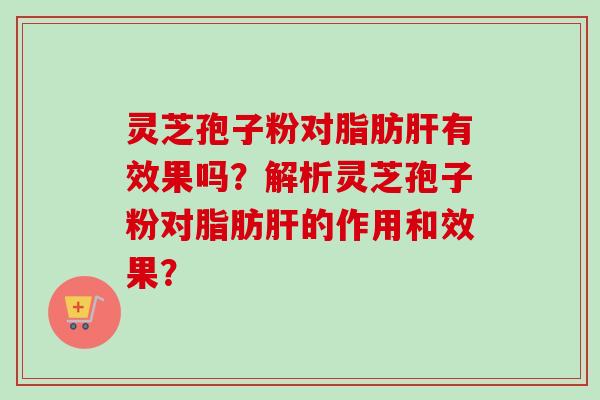 灵芝孢子粉对脂肪肝有效果吗？解析灵芝孢子粉对脂肪肝的作用和效果？-第1张图片-卓越灵芝孢子粉