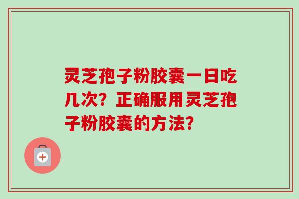 灵芝孢子粉胶囊一日吃几次？正确服用灵芝孢子粉胶囊的方法？-第1张图片-卓越灵芝孢子粉