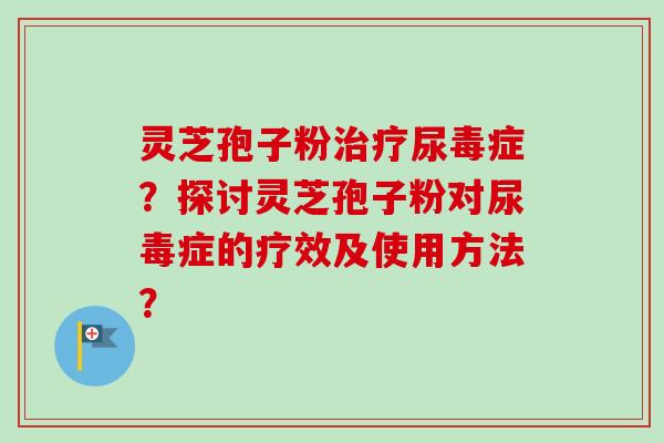 灵芝孢子粉治疗尿毒症？探讨灵芝孢子粉对尿毒症的疗效及使用方法？-第1张图片-卓越灵芝孢子粉