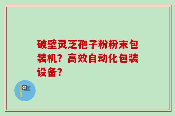 破壁灵芝孢子粉粉末包装机?高效自动化包装设备?-第1张图片-卓越灵芝孢子粉 破壁灵芝孢子粉粉末包装机?高效自动化包装设备?-第1张图片-卓越灵芝孢子粉