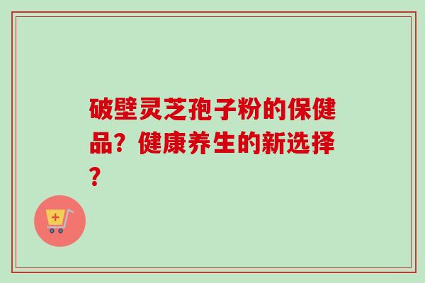 破壁灵芝孢子粉的保健品？健康养生的新选择？-第1张图片-卓越灵芝孢子粉