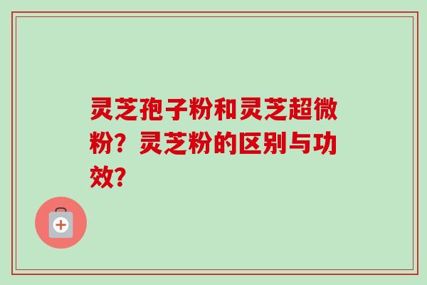 灵芝孢子粉和灵芝超微粉?灵芝粉的区别与功效?-第1张图片-卓越灵芝孢子粉 灵芝孢子粉和灵芝超微粉?灵芝粉的区别与功效?-第1张图片-卓越灵芝孢子粉