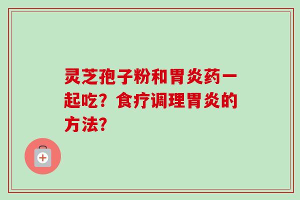 灵芝孢子粉和胃炎药一起吃？食疗调理胃炎的方法？-第1张图片-卓越灵芝孢子粉