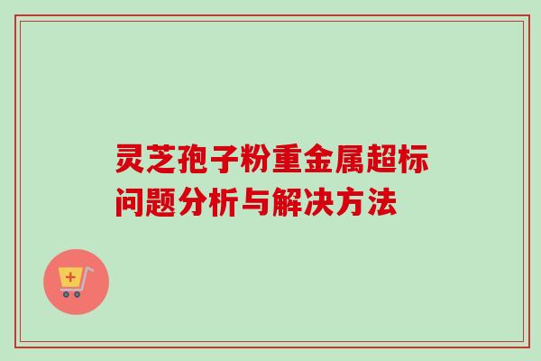 灵芝孢子粉重金属超标问题分析与解决方法-第1张图片-卓岳灵芝孢子粉