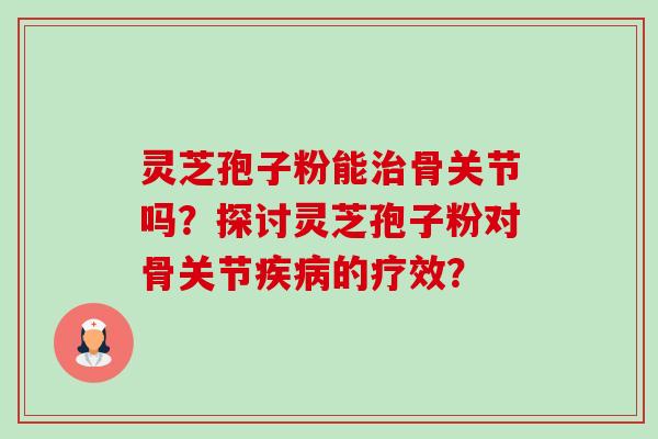 灵芝孢子粉能治骨关节吗？探讨灵芝孢子粉对骨关节疾病的疗效？-第1张图片-卓岳灵芝孢子粉