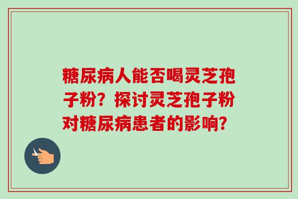 糖尿病人能否喝灵芝孢子粉？探讨灵芝孢子粉对糖尿病患者的影响？-第1张图片-卓岳灵芝孢子粉