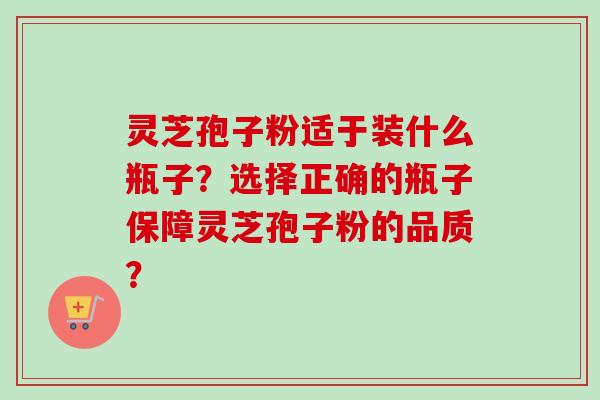 灵芝孢子粉适于装什么瓶子？选择正确的瓶子保障灵芝孢子粉的品质？-第1张图片-卓岳灵芝孢子粉