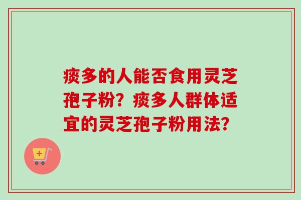 痰多的人能否食用灵芝孢子粉？痰多人群体适宜的灵芝孢子粉用法？-第1张图片-卓越灵芝孢子粉