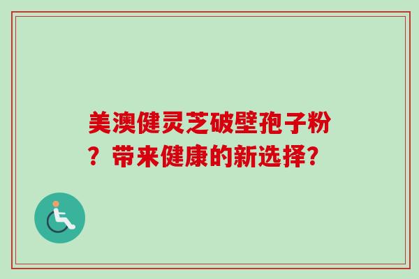 美澳健灵芝破壁孢子粉？带来健康的新选择？-第1张图片-卓岳灵芝孢子粉