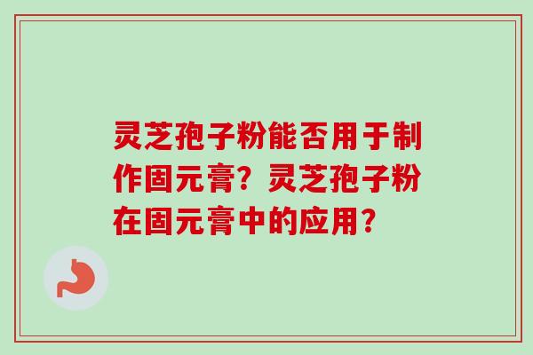 灵芝孢子粉能否用于制作固元膏？灵芝孢子粉在固元膏中的应用？-第1张图片-卓岳灵芝孢子粉