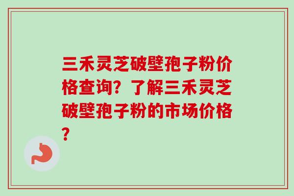 三禾灵芝破壁孢子粉价格查询？了解三禾灵芝破壁孢子粉的市场价格？-第1张图片-卓岳灵芝孢子粉