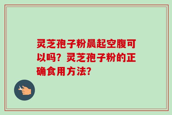 灵芝孢子粉晨起空腹可以吗？灵芝孢子粉的正确食用方法？-第1张图片-卓岳灵芝孢子粉