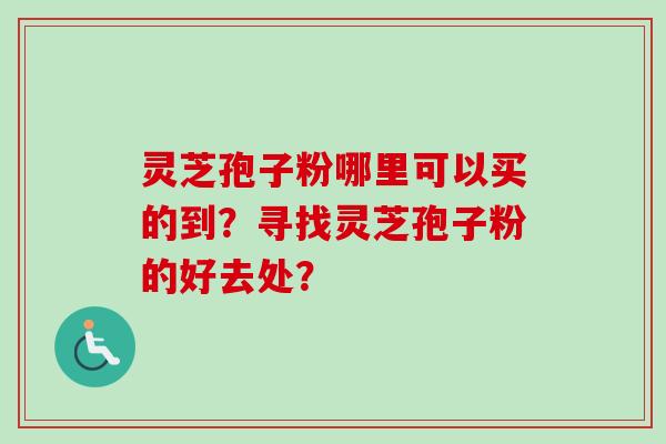 灵芝孢子粉哪里可以买的到？寻找灵芝孢子粉的好去处？-第1张图片-卓岳灵芝孢子粉