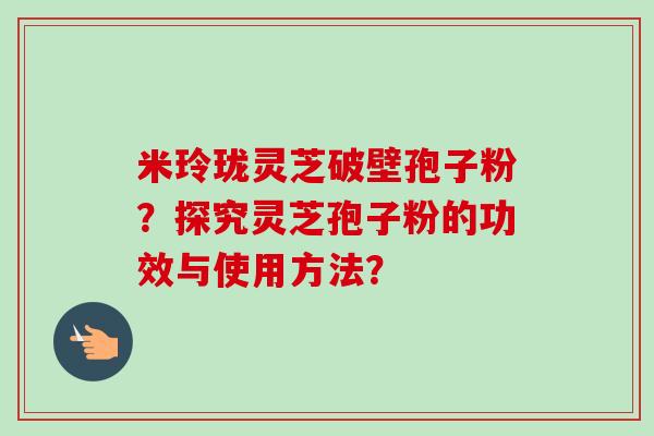 米玲珑灵芝破壁孢子粉？探究灵芝孢子粉的功效与使用方法？-第1张图片-卓岳灵芝孢子粉