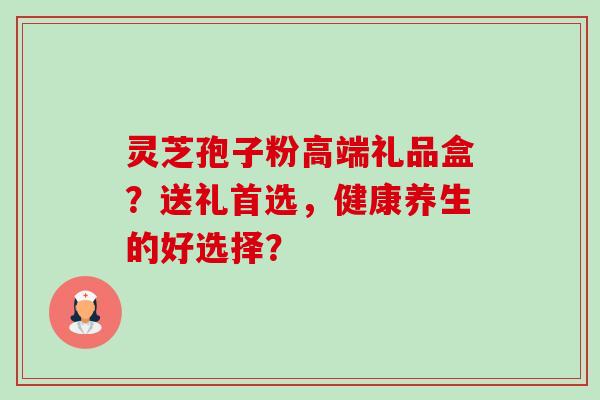 灵芝孢子粉高端礼品盒？送礼首选，健康养生的好选择？-第1张图片-卓岳灵芝孢子粉