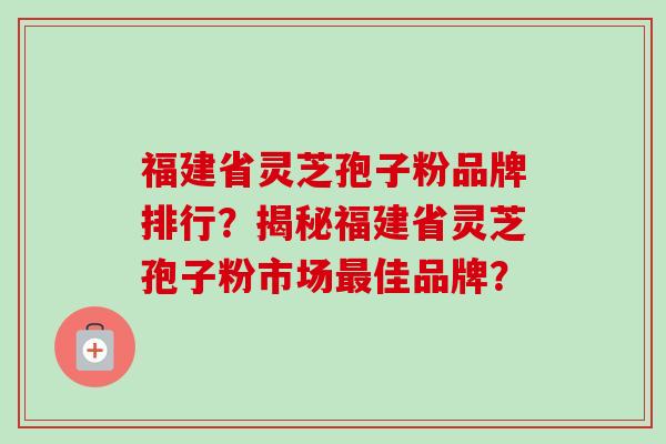 福建省灵芝孢子粉品牌排行？揭秘福建省灵芝孢子粉市场最佳品牌？-第1张图片-卓岳灵芝孢子粉