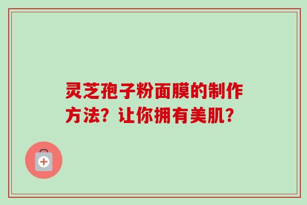 灵芝孢子粉面膜的制作方法？让你拥有美肌？-第1张图片-卓岳灵芝孢子粉