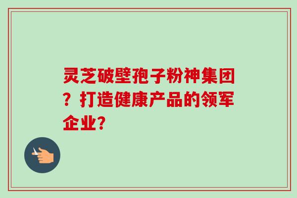 灵芝破壁孢子粉神集团？打造健康产品的领军企业？-第1张图片-卓岳灵芝孢子粉