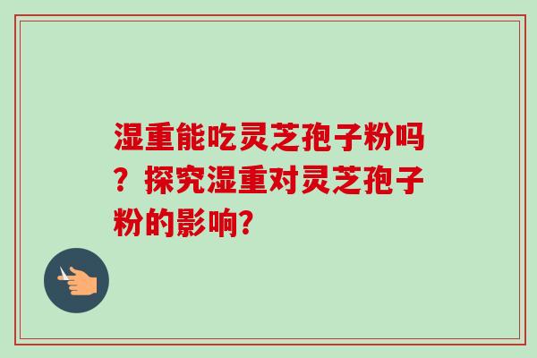 湿重能吃灵芝孢子粉吗？探究湿重对灵芝孢子粉的影响？-第1张图片-卓越灵芝孢子粉