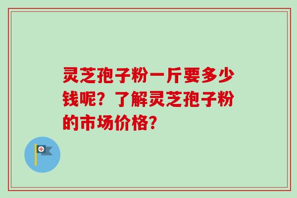 灵芝孢子粉一斤要多少钱呢？了解灵芝孢子粉的市场价格？-第1张图片-卓岳灵芝孢子粉