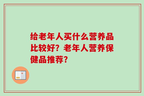 给老年人买什么营养品比较好？老年人营养保健品推荐？-第1张图片-卓岳灵芝孢子粉