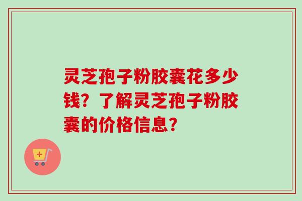 灵芝孢子粉胶囊花多少钱？了解灵芝孢子粉胶囊的价格信息？-第1张图片-卓越灵芝孢子粉