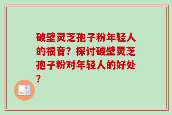 破壁灵芝孢子粉年轻人的福音？探讨破壁灵芝孢子粉对年轻人的好处？-第1张图片-卓越灵芝孢子粉