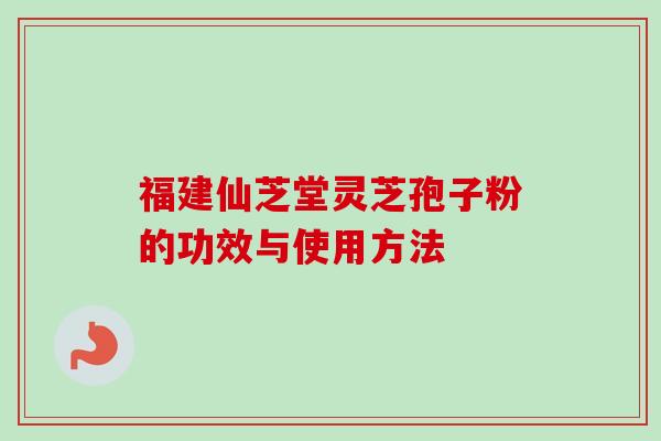 福建仙芝堂灵芝孢子粉的功效与使用方法-第1张图片-卓岳灵芝孢子粉