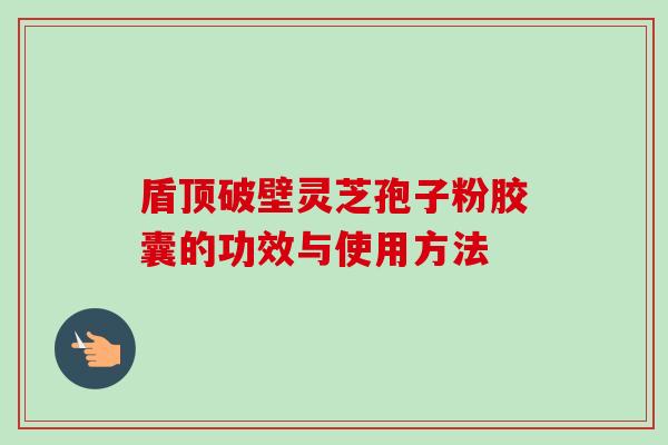 盾顶破壁灵芝孢子粉胶囊的功效与使用方法-第1张图片-卓越灵芝孢子粉