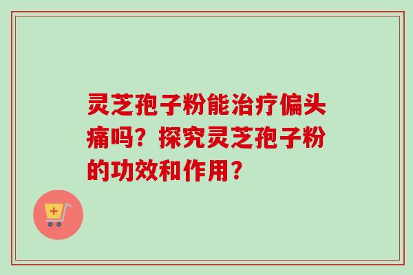 灵芝孢子粉能治疗偏头痛吗？探究灵芝孢子粉的功效和作用？-第1张图片-卓岳灵芝孢子粉