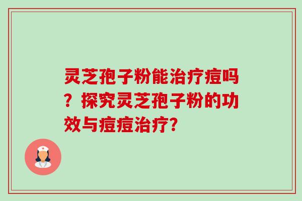 灵芝孢子粉能治疗痘吗？探究灵芝孢子粉的功效与痘痘治疗？-第1张图片-卓越灵芝孢子粉