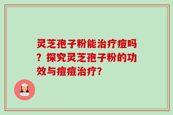 灵芝孢子粉能治疗痘吗？探究灵芝孢子粉的功效与痘痘治疗？-第1张图片-卓岳灵芝孢子粉