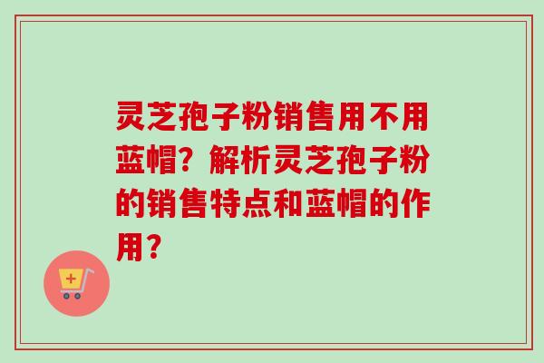灵芝孢子粉销售用不用蓝帽？解析灵芝孢子粉的销售特点和蓝帽的作用？-第1张图片-卓越灵芝孢子粉