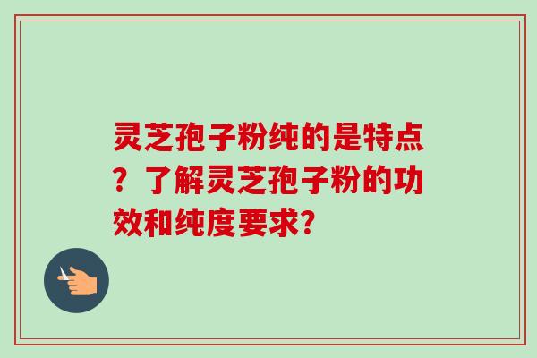 灵芝孢子粉纯的是特点？了解灵芝孢子粉的功效和纯度要求？-第1张图片-卓越灵芝孢子粉