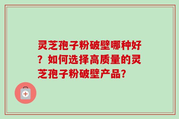 灵芝孢子粉破壁哪种好？如何选择高质量的灵芝孢子粉破壁产品？-第1张图片-卓越灵芝孢子粉