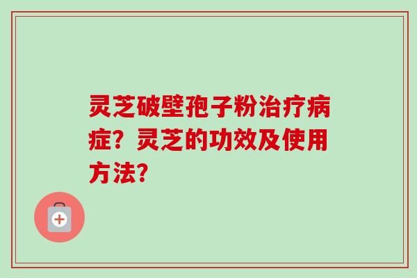 灵芝破壁孢子粉治疗病症？灵芝的功效及使用方法？-第1张图片-卓岳灵芝孢子粉