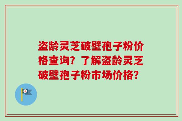 盗龄灵芝破壁孢子粉价格查询？了解盗龄灵芝破壁孢子粉市场价格？-第1张图片-卓岳灵芝孢子粉