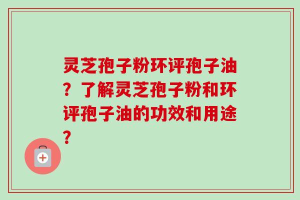 灵芝孢子粉环评孢子油？了解灵芝孢子粉和环评孢子油的功效和用途？-第1张图片-卓岳灵芝孢子粉