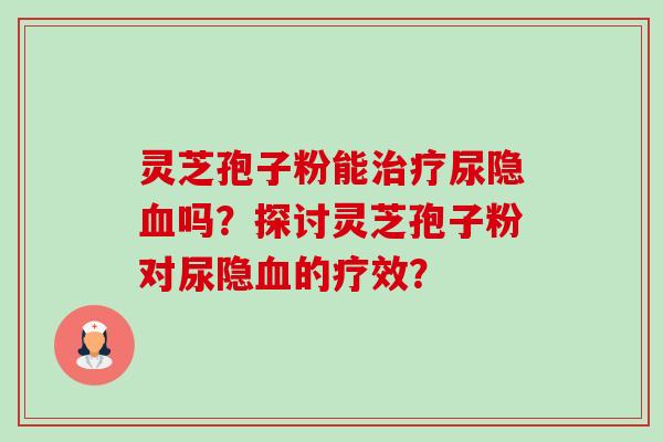 灵芝孢子粉能治疗尿隐血吗？探讨灵芝孢子粉对尿隐血的疗效？-第1张图片-卓岳灵芝孢子粉