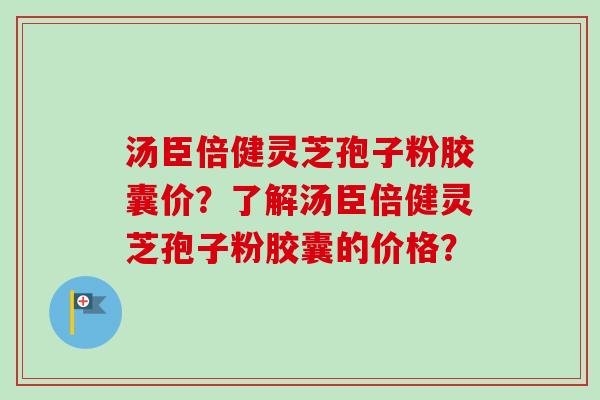 汤臣倍健灵芝孢子粉胶囊价？了解汤臣倍健灵芝孢子粉胶囊的价格？-第1张图片-卓岳灵芝孢子粉