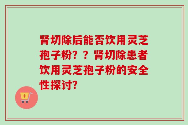 肾切除后能否饮用灵芝孢子粉??肾切除患者饮用灵芝孢子粉的安全性探讨?-第1张图片-卓越灵芝孢子粉 肾切除后能否饮用灵芝孢子粉??肾切除患者饮用灵芝孢子粉的安全性探讨?-第1张图片-卓越灵芝孢子粉