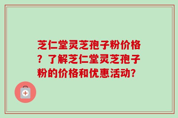 芝仁堂灵芝孢子粉价格？了解芝仁堂灵芝孢子粉的价格和优惠活动？-第1张图片-卓越灵芝孢子粉