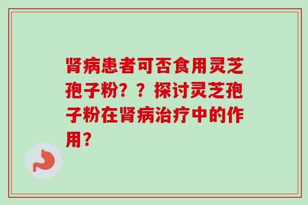 肾病患者可否食用灵芝孢子粉？？探讨灵芝孢子粉在肾病治疗中的作用？-第1张图片-卓越灵芝孢子粉